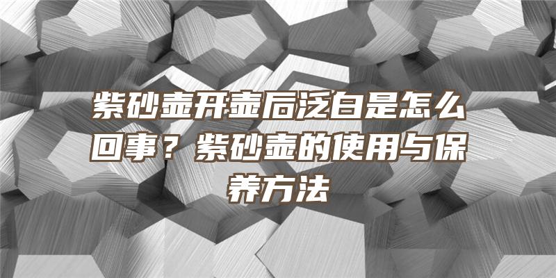 紫砂壶开壶后泛白是怎么回事？紫砂壶的使用与保养方法