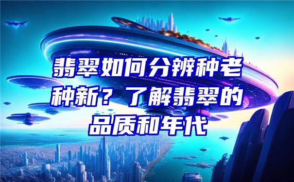 翡翠如何分辨种老种新？了解翡翠的品质和年代