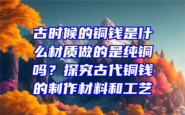 古时候的铜钱是什么材质做的是纯铜吗？探究古代铜钱的制作材料和工艺