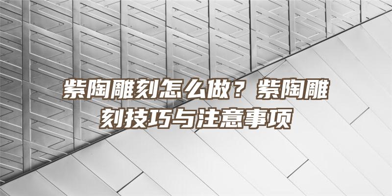 紫陶雕刻怎么做？紫陶雕刻技巧与注意事项