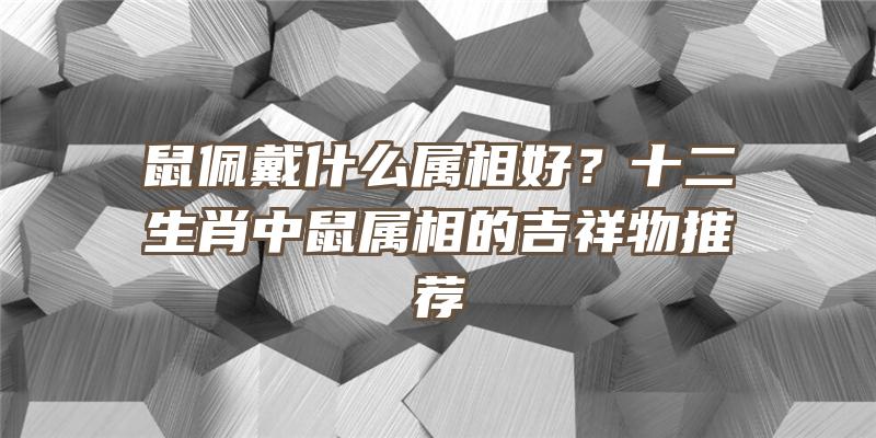 鼠佩戴什么属相好？十二生肖中鼠属相的吉祥物推荐