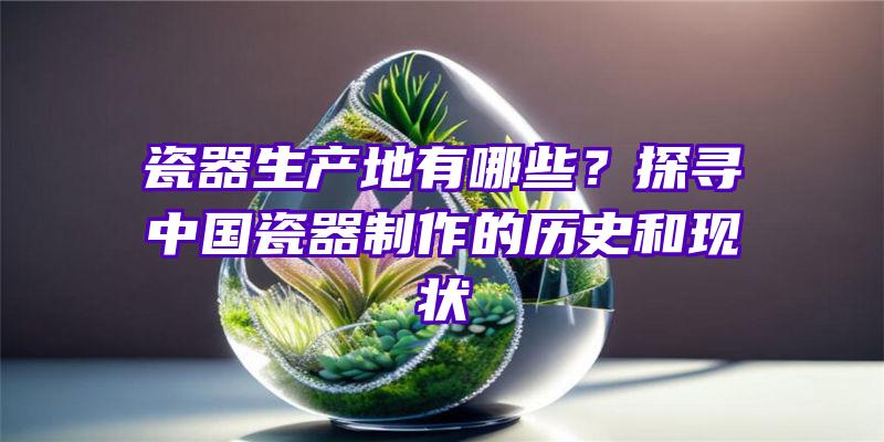 瓷器生产地有哪些？探寻中国瓷器制作的历史和现状