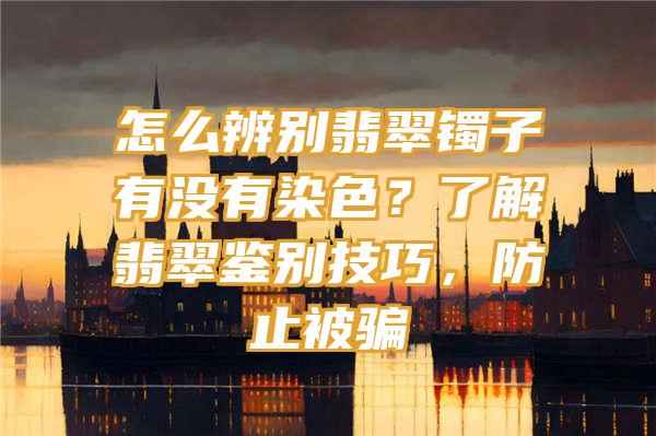 怎么辨别翡翠镯子有没有染色？了解翡翠鉴别技巧，防止被骗