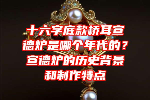 十六字底款桥耳宣德炉是哪个年代的？宣德炉的历史背景和制作特点