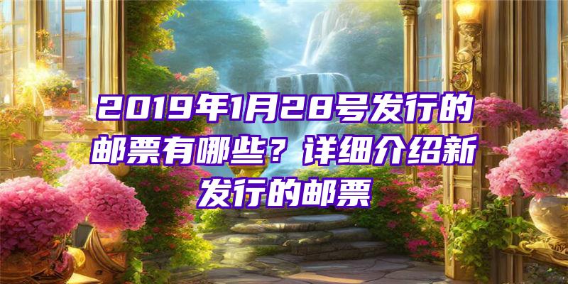 2019年1月28号发行的邮票有哪些？详细介绍新发行的邮票