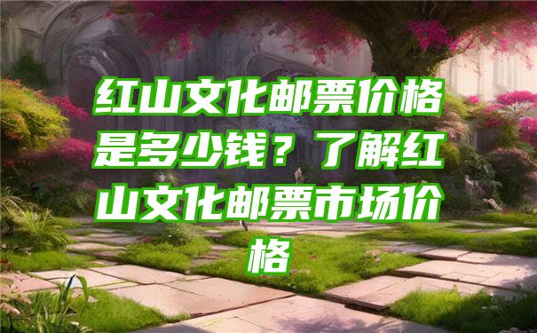 红山文化邮票价格是多少钱？了解红山文化邮票市场价格