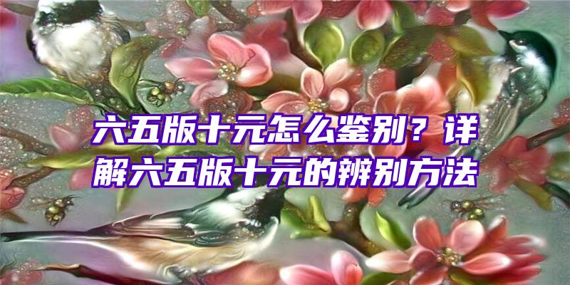 六五版十元怎么鉴别？详解六五版十元的辨别方法