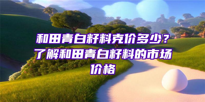 和田青白籽料克价多少？了解和田青白籽料的市场价格