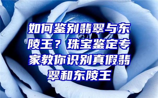 如何鉴别翡翠与东陵王？珠宝鉴定专家教你识别真假翡翠和东陵王