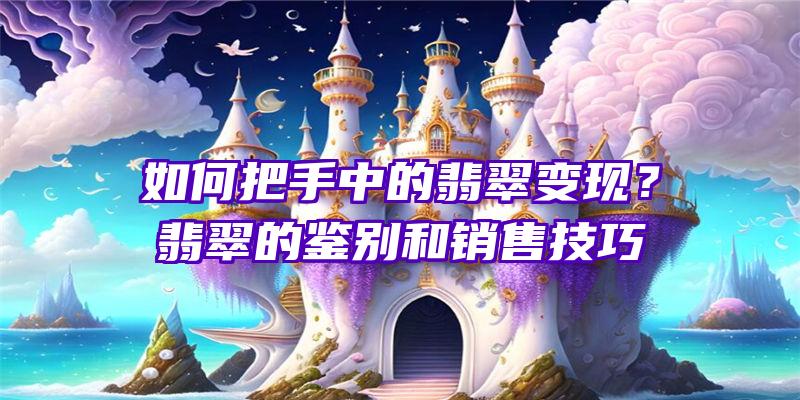 如何把手中的翡翠变现？翡翠的鉴别和销售技巧