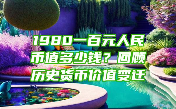 1980一百元人民币值多少钱？回顾历史货币价值变迁