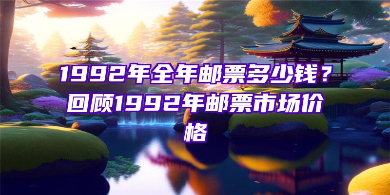 1992年全年邮票多少钱？回顾1992年邮票市场价格