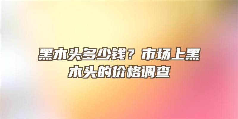 黑木头多少钱？市场上黑木头的价格调查