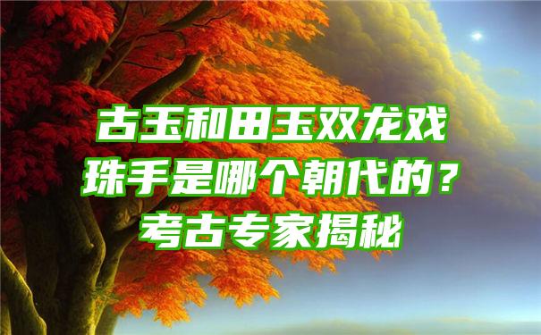 古玉和田玉双龙戏珠手是哪个朝代的？考古专家揭秘