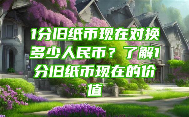 1分旧纸币现在对换多少人民币？了解1分旧纸币现在的价值