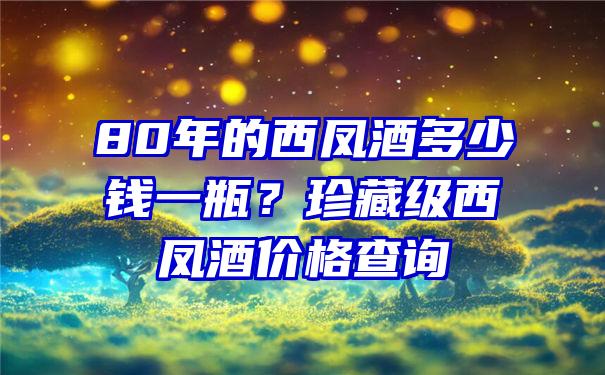 80年的西凤酒多少钱一瓶？珍藏级西凤酒价格查询