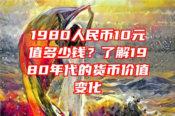 1980人民币10元值多少钱？了解1980年代的货币价值变化