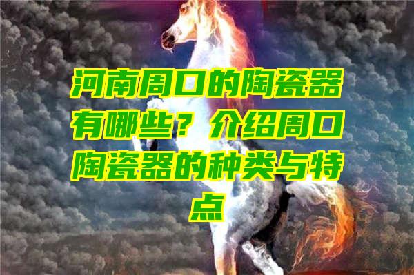 河南周口的陶瓷器有哪些？介绍周口陶瓷器的种类与特点