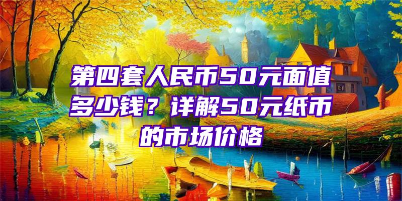 第四套人民币50元面值多少钱？详解50元纸币的市场价格