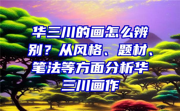 华三川的画怎么辨别？从风格、题材、笔法等方面分析华三川画作