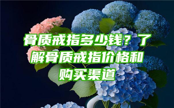 骨质戒指多少钱？了解骨质戒指价格和购买渠道