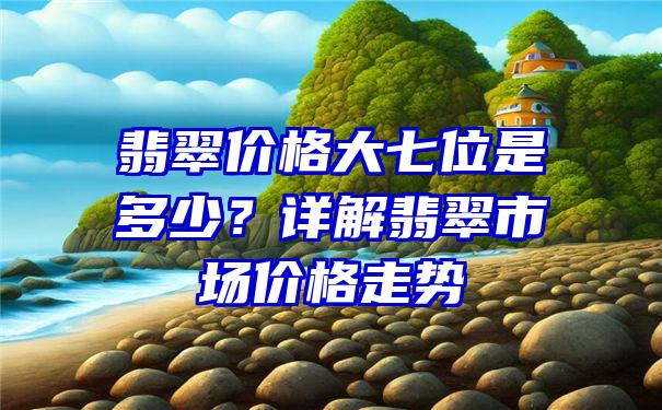 翡翠价格大七位是多少？详解翡翠市场价格走势