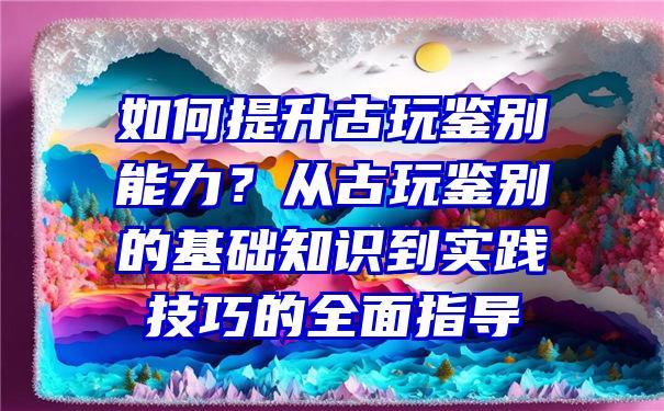 如何提升古玩鉴别能力？从古玩鉴别的基础知识到实践技巧的全面指导