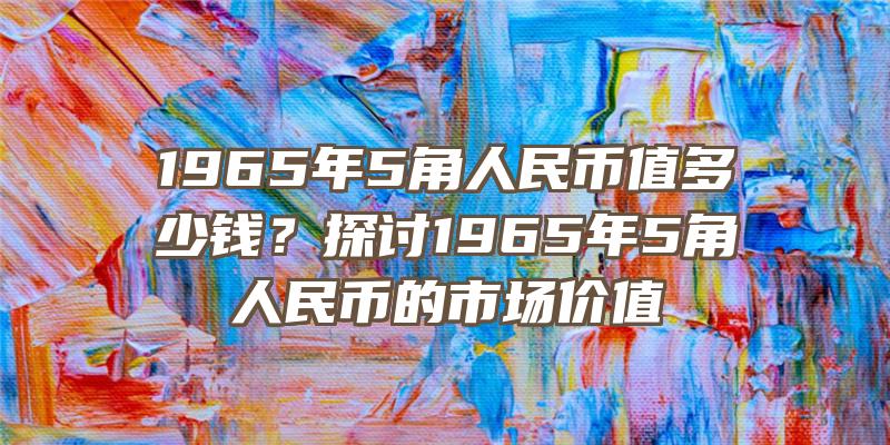 1965年5角人民币值多少钱？探讨1965年5角人民币的市场价值