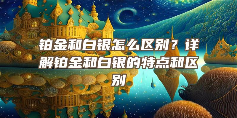 铂金和白银怎么区别？详解铂金和白银的特点和区别