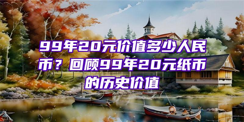 99年20元价值多少人民币？回顾99年20元纸币的历史价值