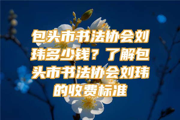 包头市书法协会刘玮多少钱？了解包头市书法协会刘玮的收费标准