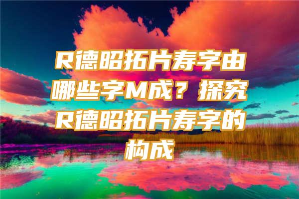 R德昭拓片寿字由哪些字M成？探究R德昭拓片寿字的构成