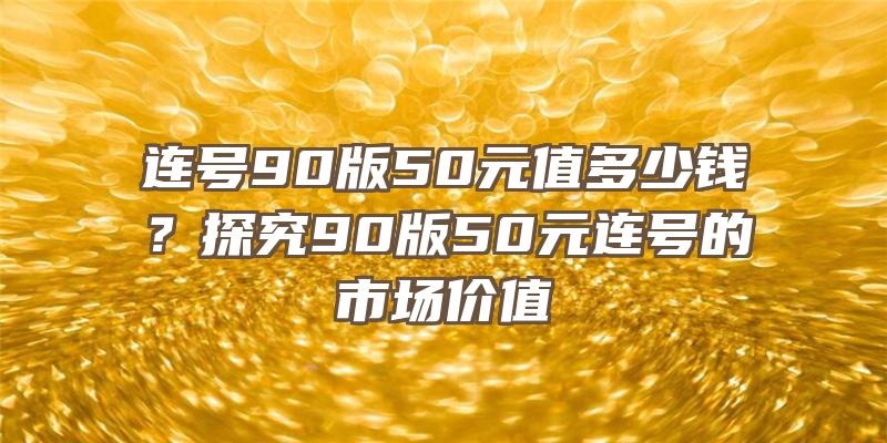 连号90版50元值多少钱？探究90版50元连号的市场价值