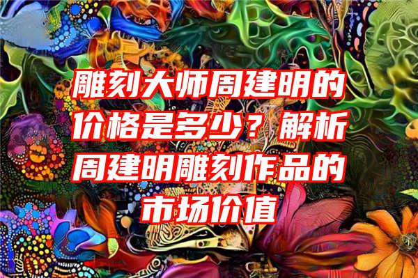 雕刻大师周建明的价格是多少？解析周建明雕刻作品的市场价值