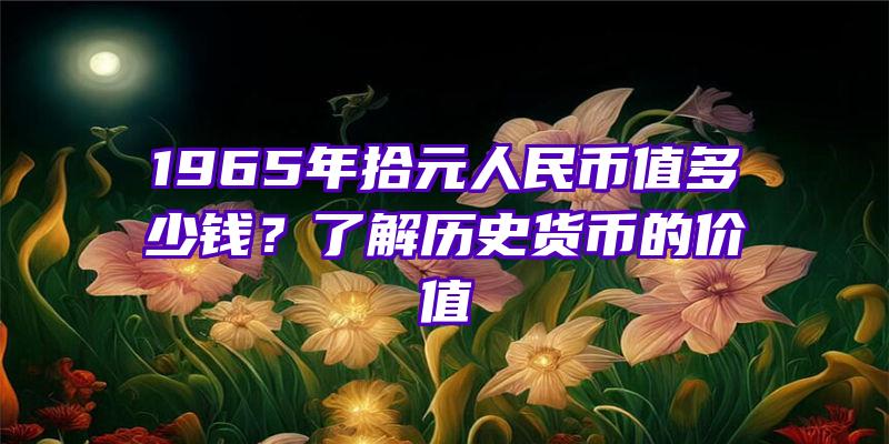 1965年拾元人民币值多少钱？了解历史货币的价值