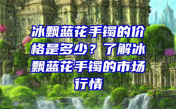 冰飘蓝花手镯的价格是多少？了解冰飘蓝花手镯的市场行情