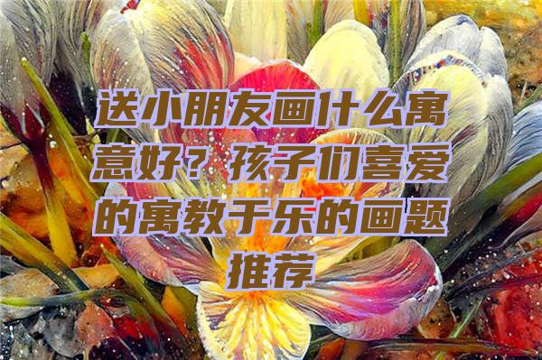 送小朋友画什么寓意好？孩子们喜爱的寓教于乐的画题推荐