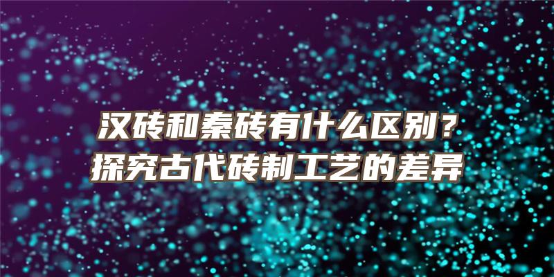 汉砖和秦砖有什么区别？探究古代砖制工艺的差异