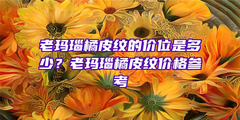 老玛瑙橘皮纹的价位是多少？老玛瑙橘皮纹价格参考