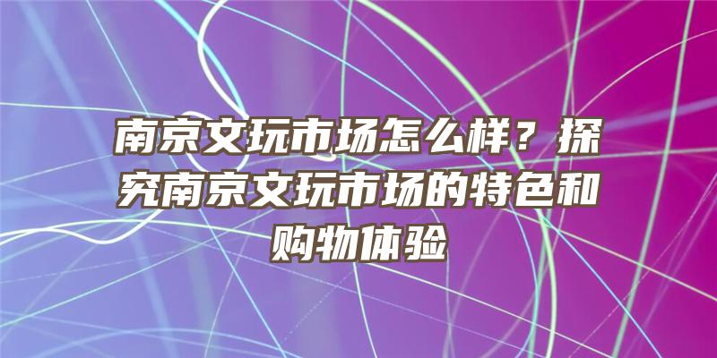 南京文玩市场怎么样？探究南京文玩市场的特色和购物体验