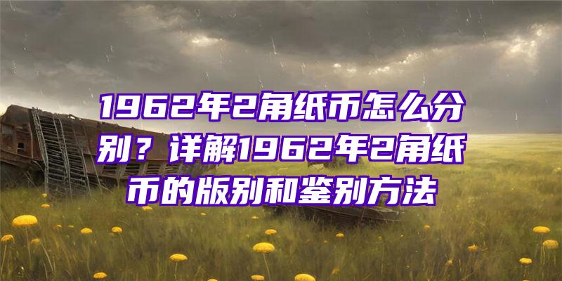 1962年2角纸币怎么分别？详解1962年2角纸币的版别和鉴别方法