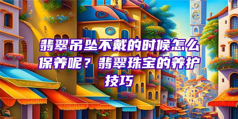 翡翠吊坠不戴的时候怎么保养呢？翡翠珠宝的养护技巧