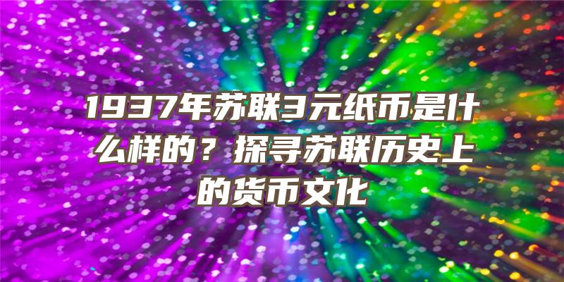 1937年苏联3元纸币是什么样的？探寻苏联历史上的货币文化