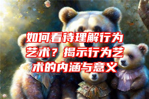 如何看待理解行为艺术？揭示行为艺术的内涵与意义