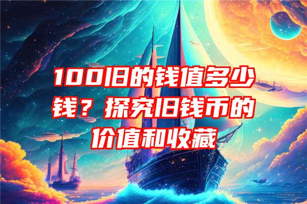 100旧的钱值多少钱？探究旧钱币的价值和收藏