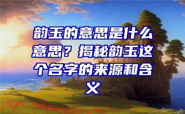 韵玉的意思是什么意思？揭秘韵玉这个名字的来源和含义