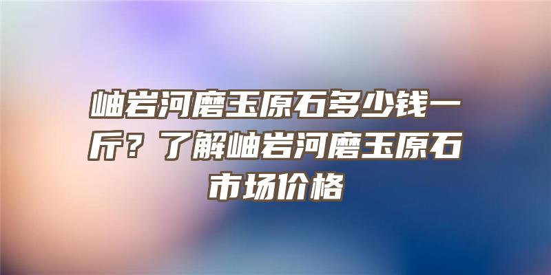 岫岩河磨玉原石多少钱一斤？了解岫岩河磨玉原石市场价格