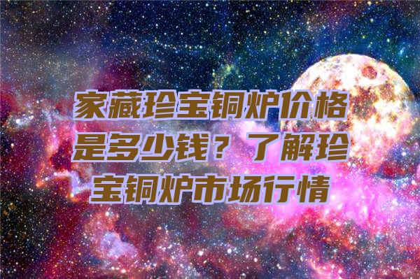 家藏珍宝铜炉价格是多少钱？了解珍宝铜炉市场行情