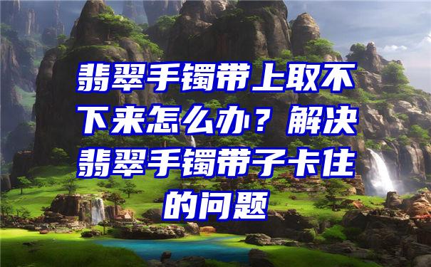 翡翠手镯带上取不下来怎么办？解决翡翠手镯带子卡住的问题