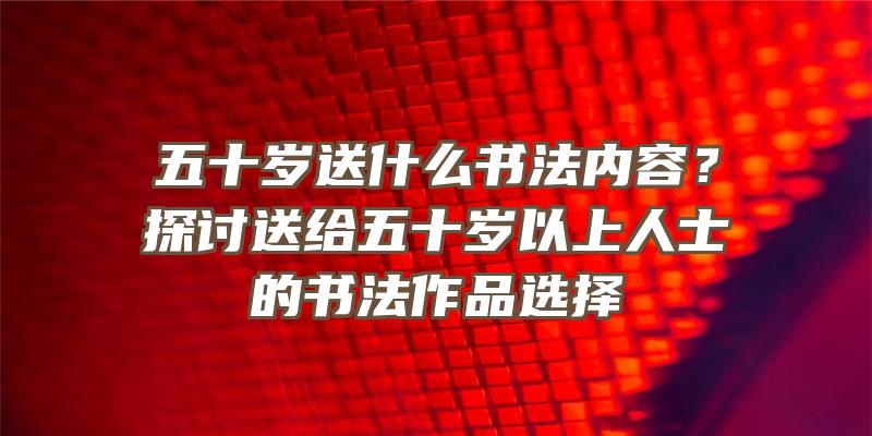 五十岁送什么书法内容？探讨送给五十岁以上人士的书法作品选择